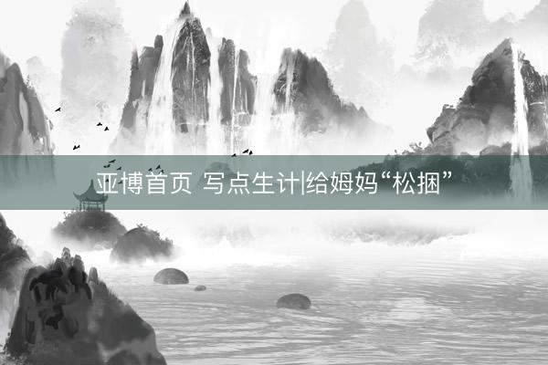 亚博首页 写点生计|给姆妈“松捆”