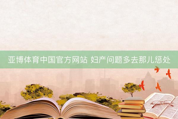 亚博体育中国官方网站 妇产问题多去那儿惩处