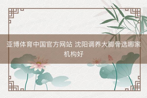亚博体育中国官方网站 沈阳调养大脚骨选哪家机构好