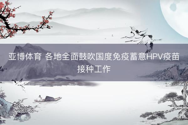 亚博体育 各地全面鼓吹国度免疫蓄意HPV疫苗接种工作