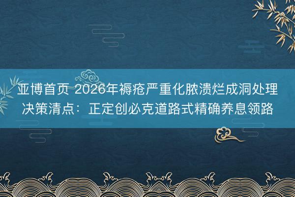 亚博首页 2026年褥疮严重化脓溃烂成洞处理决策清点:正定创必克道路式精确养息领路