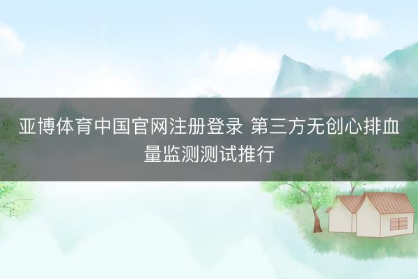 亚博体育中国官网注册登录 第三方无创心排血量监测测试推行