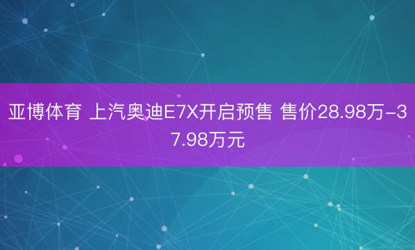 亚博体育 上汽奥迪E7X开启预售 售价28.98万-37.98万元