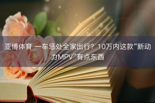 亚博体育 一车惩处全家出行？10万内这款“新动力MPV”有点东西