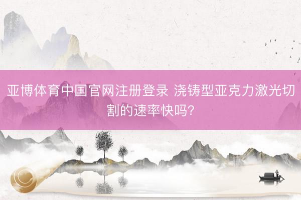 亚博体育中国官网注册登录 浇铸型亚克力激光切割的速率快吗？