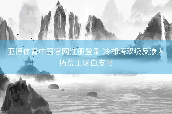 亚博体育中国官网注册登录 冷却塔双级反渗入拓荒工场白皮书