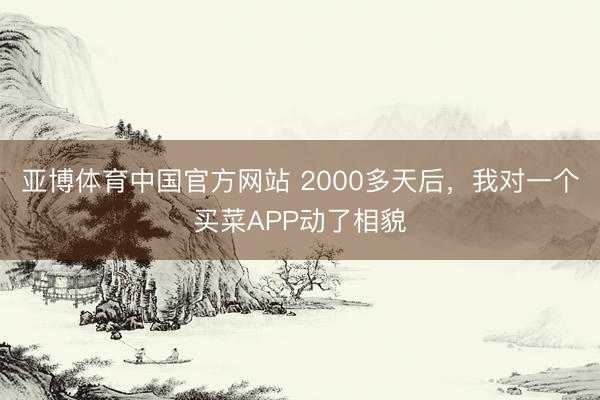 亚博体育中国官方网站 2000多天后，我对一个买菜APP动了相貌