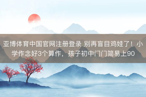 亚博体育中国官网注册登录 别再盲目鸡娃了！小学作念好3个算作，孩子初中门门简易上90