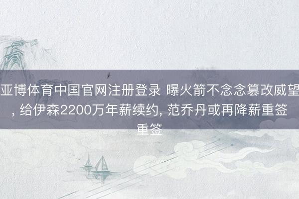 亚博体育中国官网注册登录 曝火箭不念念篡改威望， 给伊森2200万年薪续约， 范乔丹或再降薪重签