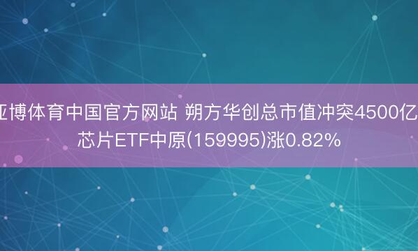 亚博体育中国官方网站 朔方华创总市值冲突4500亿， 芯片ETF中原(159995)涨0.82%