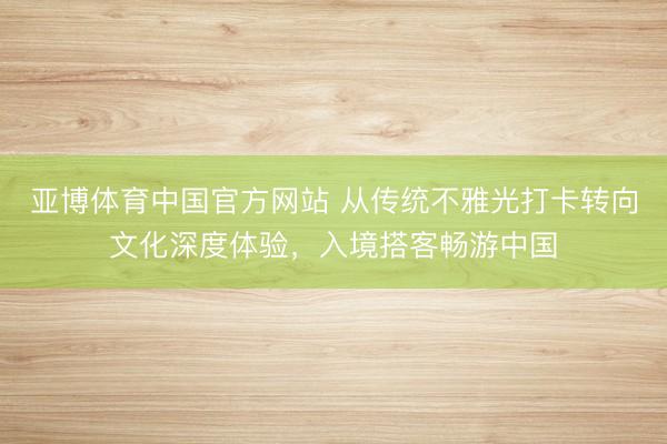 亚博体育中国官方网站 从传统不雅光打卡转向文化深度体验，入境搭客畅游中国
