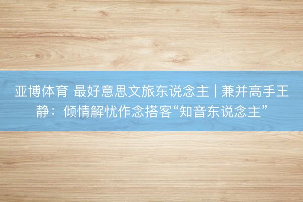 亚博体育 最好意思文旅东说念主 | 兼并高手王静:倾情解忧作念搭客“知音东说念主”