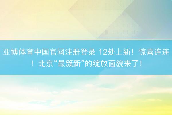 亚博体育中国官网注册登录 12处上新！惊喜连连！北京“最簇新”的绽放面貌来了！