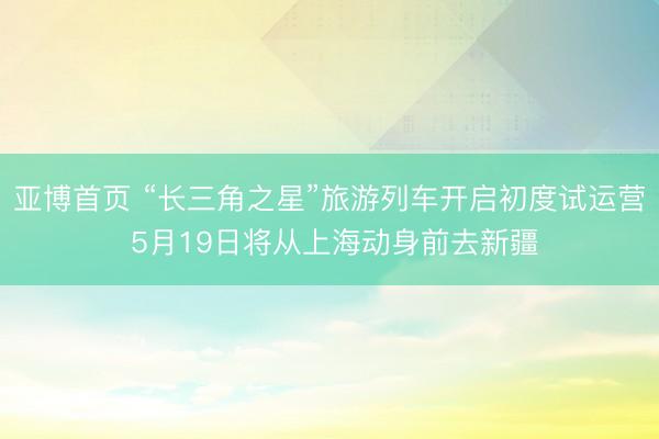 亚博首页 “长三角之星”旅游列车开启初度试运营 5月19日将从上海动身前去新疆