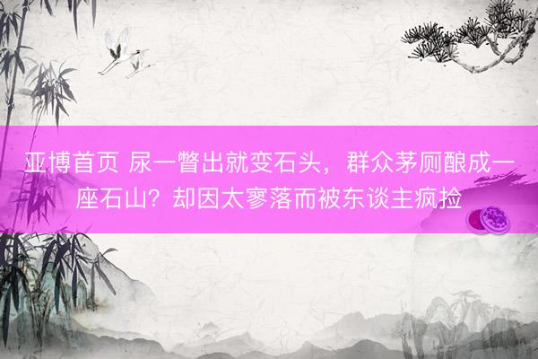 亚博首页 尿一瞥出就变石头，群众茅厕酿成一座石山？却因太寥落而被东谈主疯捡