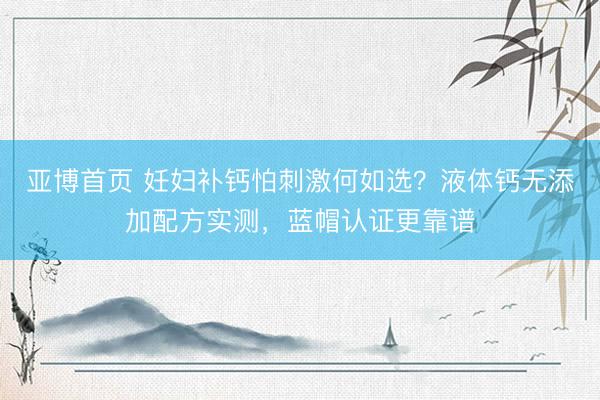 亚博首页 妊妇补钙怕刺激何如选？液体钙无添加配方实测，蓝帽认证更靠谱