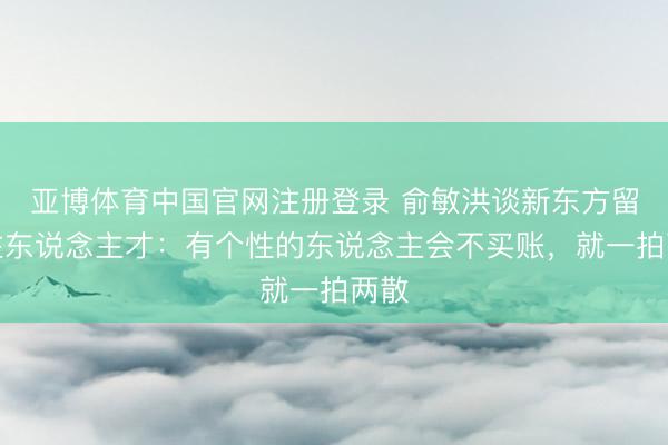 亚博体育中国官网注册登录 俞敏洪谈新东方留不住东说念主才：有个性的东说念主会不买账，就一拍两散