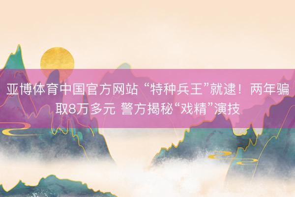 亚博体育中国官方网站 “特种兵王”就逮！两年骗取8万多元 警方揭秘“戏精”演技