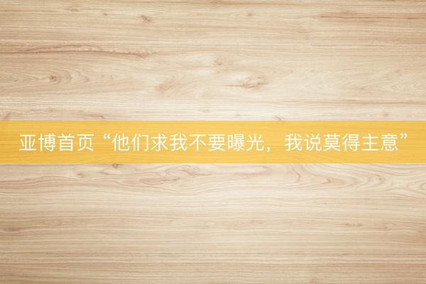 亚博首页 “他们求我不要曝光，我说莫得主意”