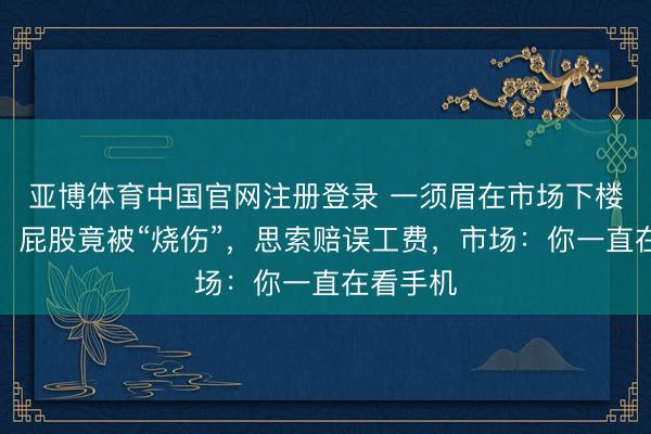亚博体育中国官网注册登录 一须眉在市场下楼梯颠仆，屁股竟被“烧伤”，思索赔误工费，市场：你一直在看手机