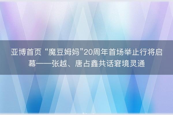 亚博首页 “魔豆姆妈”20周年首场举止行将启幕——张越、唐占鑫共话窘境灵通