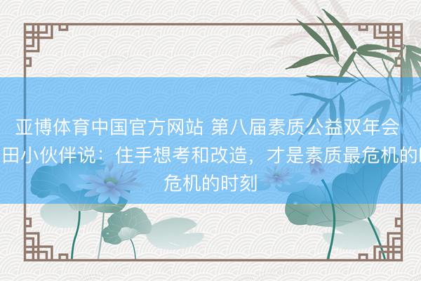 亚博体育中国官方网站 第八届素质公益双年会 · 麦田小伙伴说：住手想考和改造，才是素质最危机的时刻