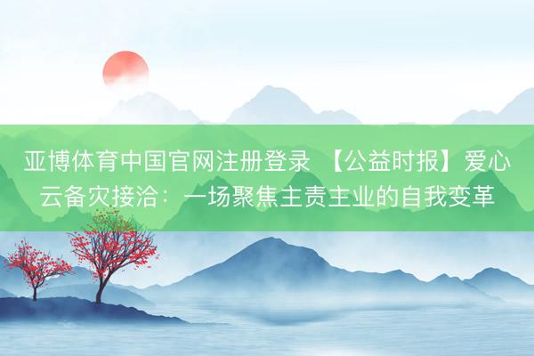 亚博体育中国官网注册登录 【公益时报】爱心云备灾接洽:一场聚焦主责主业的自我变革