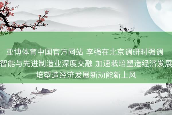 亚博体育中国官方网站 李强在北京调研时强调 推动东谈主工智能与先进制造业深度交融 加速栽培塑造经济发展新动能新上风