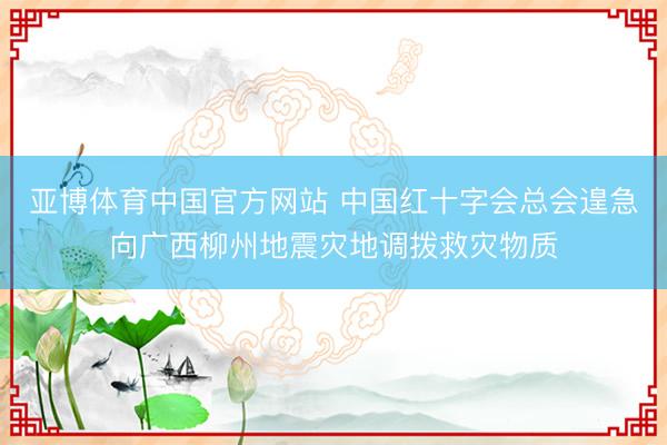 亚博体育中国官方网站 中国红十字会总会遑急向广西柳州地震灾地调拨救灾物质