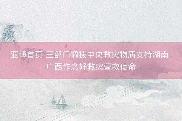 亚博首页 三部门调拨中央救灾物质支持湖南、广西作念好救灾营救使命
