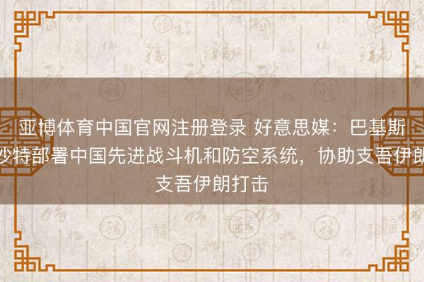 亚博体育中国官网注册登录 好意思媒:巴基斯坦向沙特部署中国先进战斗机和防空系统,协助支吾伊朗打击