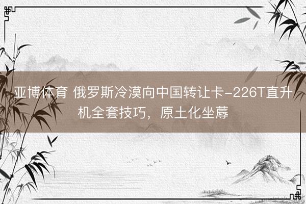 亚博体育 俄罗斯冷漠向中国转让卡-226T直升机全套技巧，原土化坐蓐