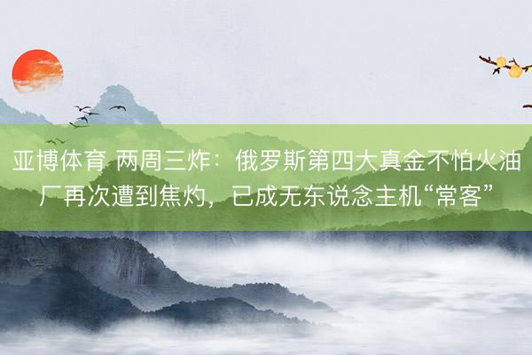 亚博体育 两周三炸：俄罗斯第四大真金不怕火油厂再次遭到焦灼，已成无东说念主机“常客”