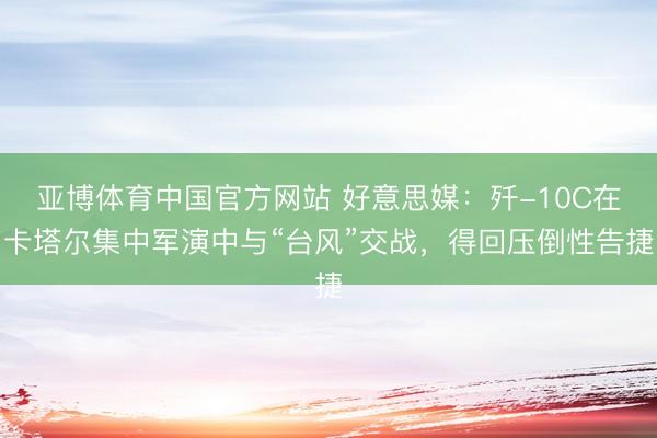 亚博体育中国官方网站 好意思媒:歼-10C在卡塔尔集中军演中与“台风”交战,得回压倒性告捷