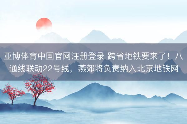 亚博体育中国官网注册登录 跨省地铁要来了！八通线联动22号线，燕郊将负责纳入北京地铁网