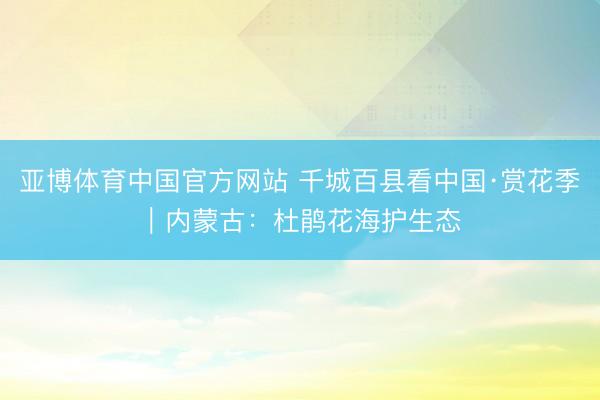 亚博体育中国官方网站 千城百县看中国·赏花季｜内蒙古：杜鹃花海护生态