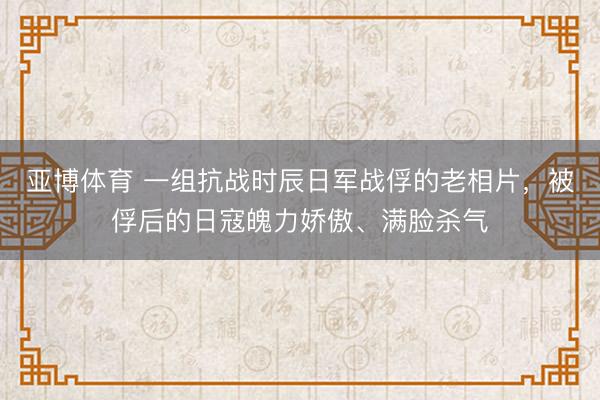 亚博体育 一组抗战时辰日军战俘的老相片，被俘后的日寇魄力娇傲、满脸杀气