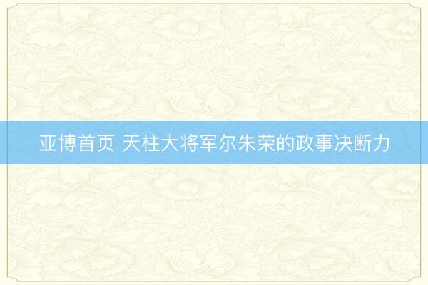 亚博首页 天柱大将军尔朱荣的政事决断力
