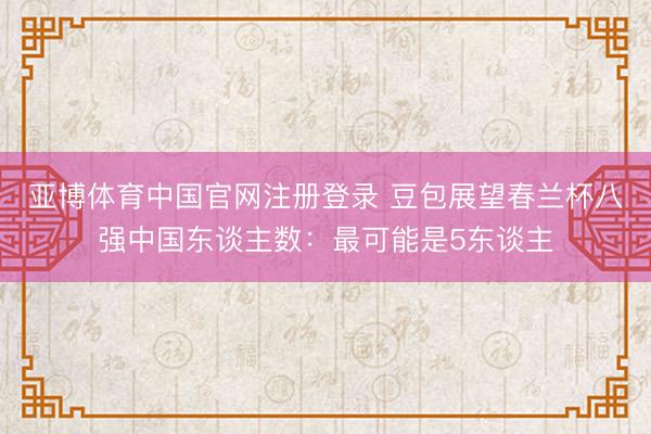 亚博体育中国官网注册登录 豆包展望春兰杯八强中国东谈主数：最可能是5东谈主