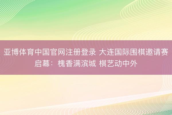 亚博体育中国官网注册登录 大连国际围棋邀请赛启幕：槐香满滨城 棋艺动中外