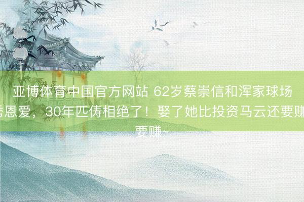 亚博体育中国官方网站 62岁蔡崇信和浑家球场秀恩爱，30年匹俦相绝了！娶了她比投资马云还要赚~
