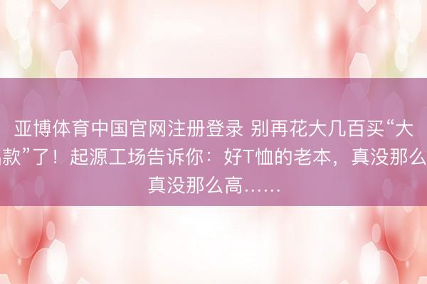 亚博体育中国官网注册登录 别再花大几百买“大牌基础款”了！起源工场告诉你：好T恤的老本，真没那么高……