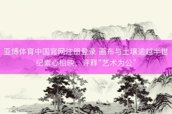 亚博体育中国官网注册登录 画布与土壤逾越半世纪素心相映，评释“艺术为公”