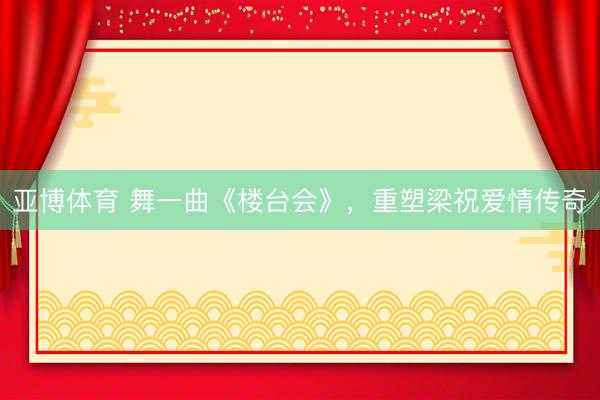 亚博体育 舞一曲《楼台会》，重塑梁祝爱情传奇