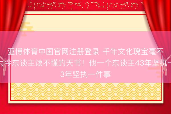 亚博体育中国官网注册登录 千年文化瑰宝毫不可成为今东谈主读不懂的天书！他一个东谈主43年坚执一件事
