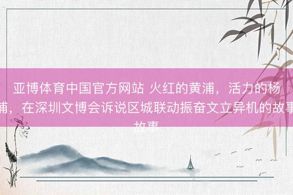 亚博体育中国官方网站 火红的黄浦，活力的杨浦，在深圳文博会诉说区城联动振奋文立异机的故事