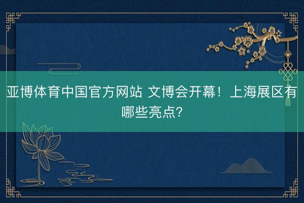 亚博体育中国官方网站 文博会开幕！上海展区有哪些亮点？