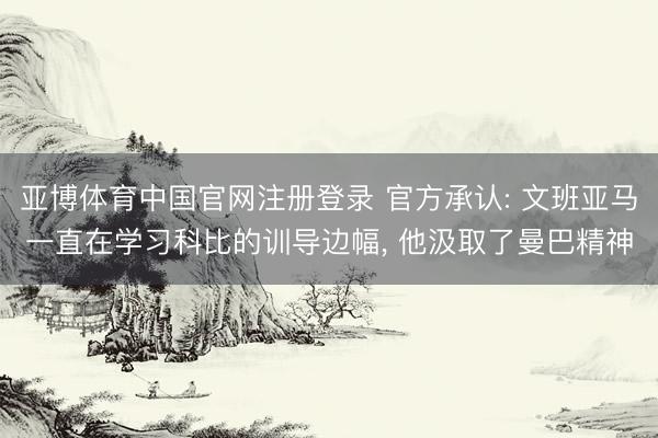亚博体育中国官网注册登录 官方承认: 文班亚马一直在学习科比的训导边幅， 他汲取了曼巴精神