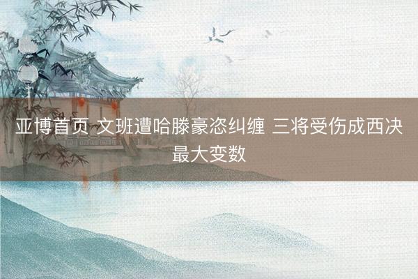 亚博首页 文班遭哈滕豪恣纠缠 三将受伤成西决最大变数