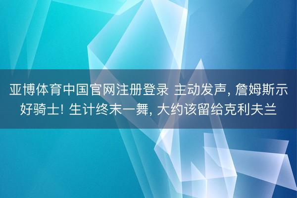 亚博体育中国官网注册登录 主动发声， 詹姆斯示好骑士! 生计终末一舞， 大约该留给克利夫兰